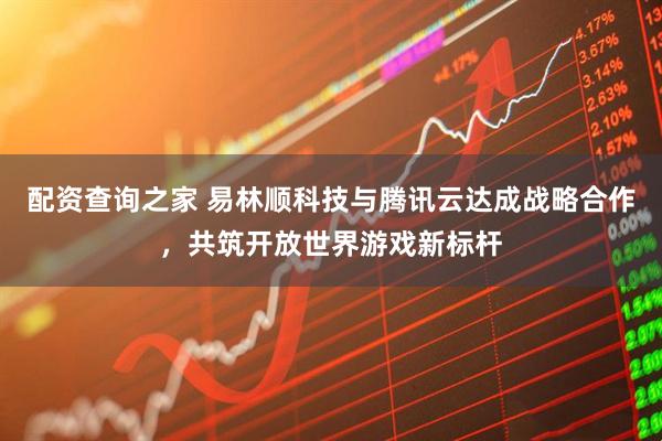 配资查询之家 易林顺科技与腾讯云达成战略合作，共筑开放世界游戏新标杆